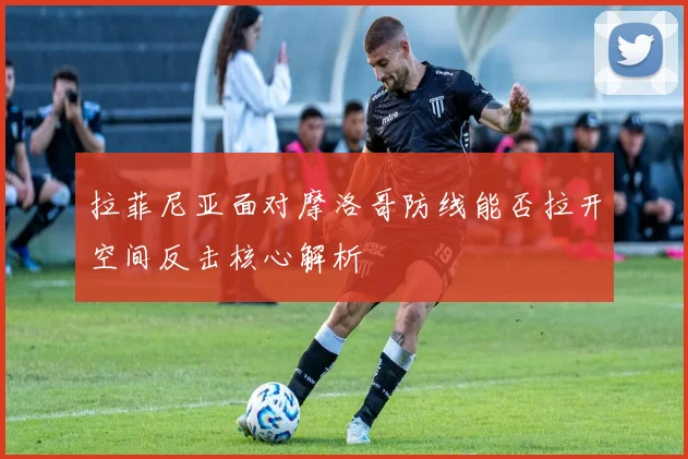 拉菲尼亚面对摩洛哥防线能否拉开空间反击核心解析