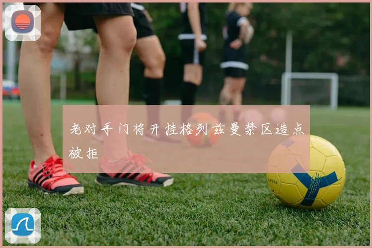 老对手门将开挂格列兹曼禁区造点被拒