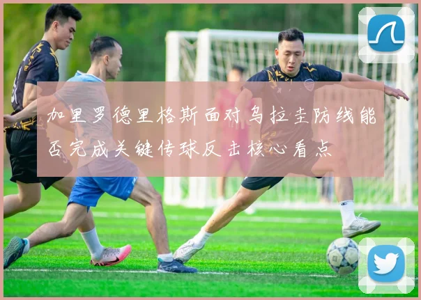 加里罗德里格斯面对乌拉圭防线能否完成关键传球反击核心看点