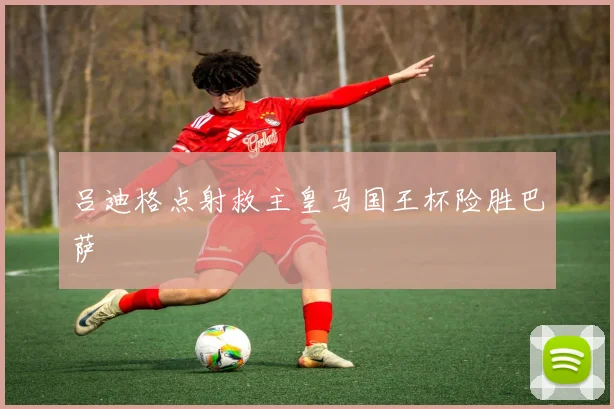 吕迪格点射救主皇马国王杯险胜巴萨