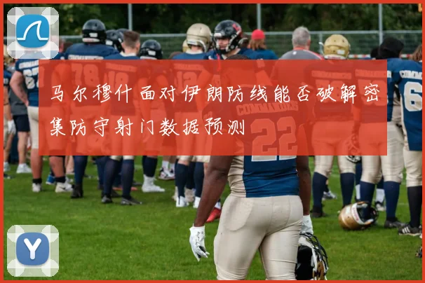 马尔穆什面对伊朗防线能否破解密集防守射门数据预测