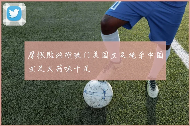 摩根贴地斩破门美国女足绝杀中国女足火药味十足