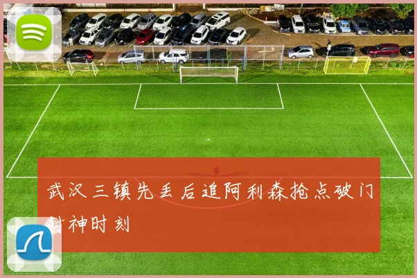 武汉三镇先丢后追阿利森抢点破门封神时刻