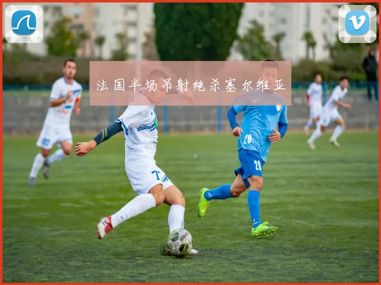 法国半场吊射绝杀塞尔维亚