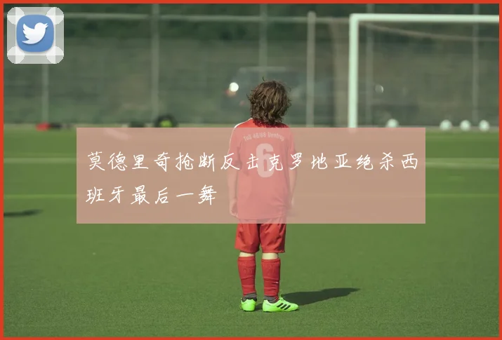 莫德里奇抢断反击克罗地亚绝杀西班牙最后一舞