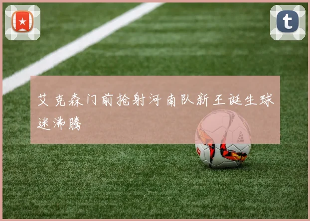 艾克森门前抢射河南队新王诞生球迷沸腾