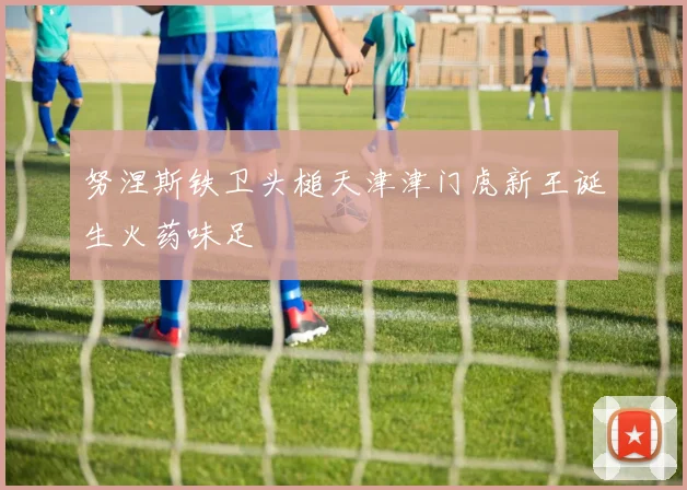努涅斯铁卫头槌天津津门虎新王诞生火药味足