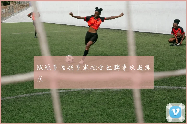 欧冠皇马战皇家社会红牌争议成焦点