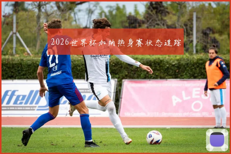 2026世界杯加纳热身赛状态追踪