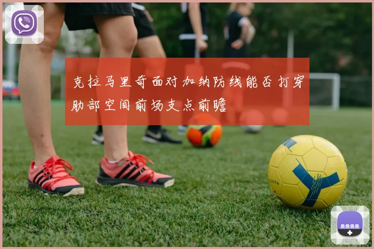 克拉马里奇面对加纳防线能否打穿肋部空间前场支点前瞻