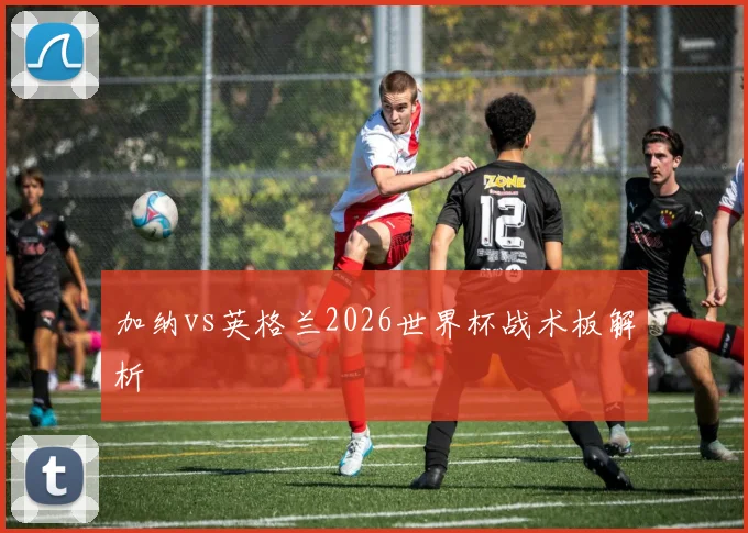 加纳vs英格兰2026世界杯战术板解析