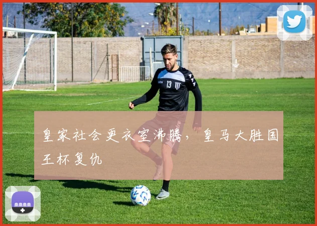 皇家社会更衣室沸腾,皇马大胜国王杯复仇