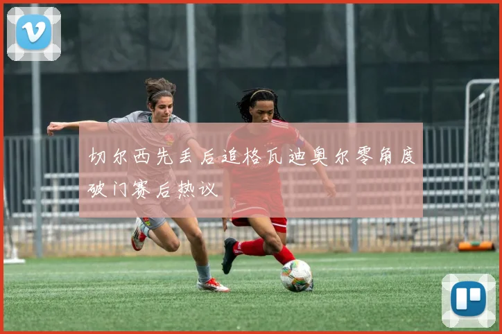 切尔西先丢后追格瓦迪奥尔零角度破门赛后热议