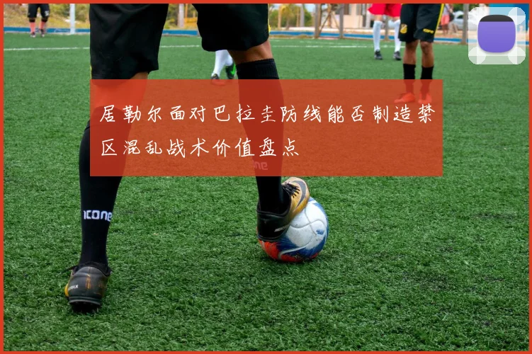 居勒尔面对巴拉圭防线能否制造禁区混乱战术价值盘点