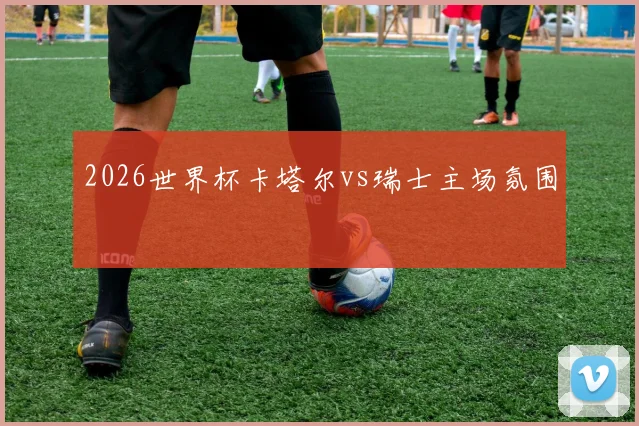2026世界杯卡塔尔vs瑞士主场氛围
