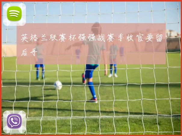 英格兰联赛杯强强战赛季收官要留后手