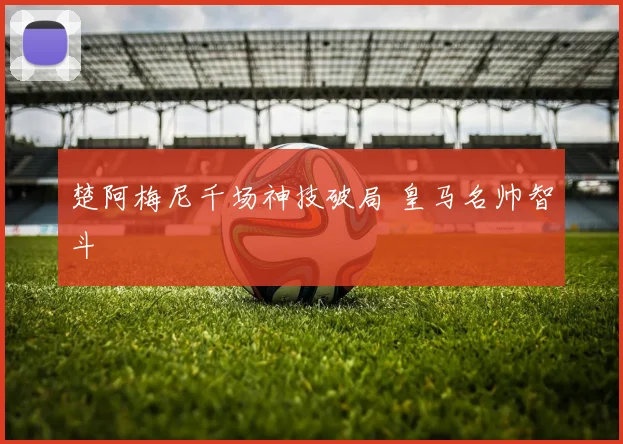 楚阿梅尼千场神技破局 皇马名帅智斗