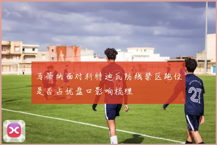 马蒂纳面对科特迪瓦防线禁区跑位是否占优盘口影响梳理