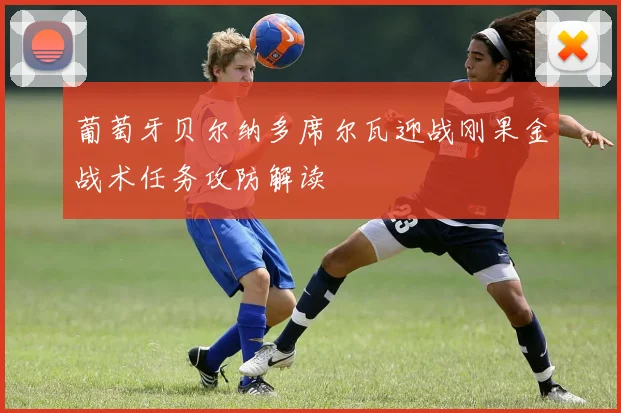 葡萄牙贝尔纳多席尔瓦迎战刚果金战术任务攻防解读