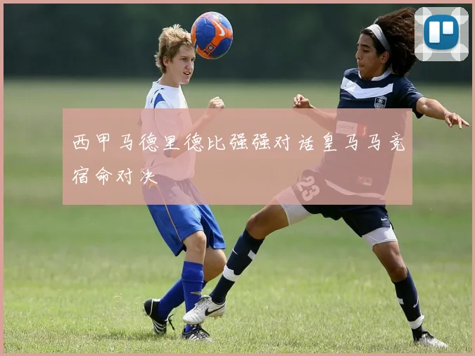 西甲马德里德比强强对话皇马马竞宿命对决
