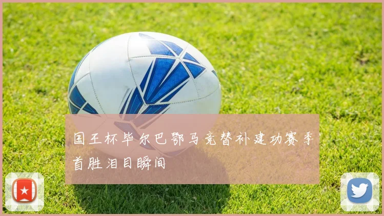 国王杯毕尔巴鄂马竞替补建功赛季首胜泪目瞬间