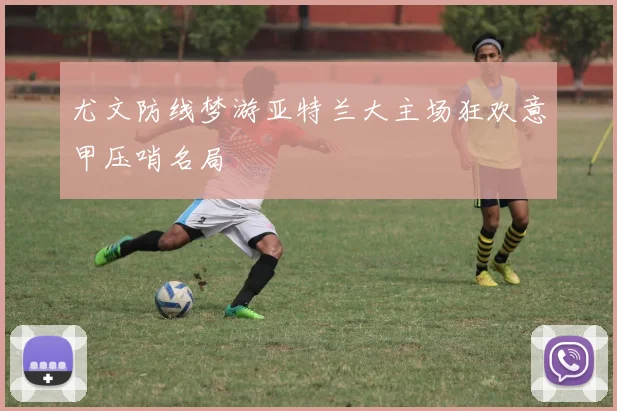 尤文防线梦游亚特兰大主场狂欢意甲压哨名局