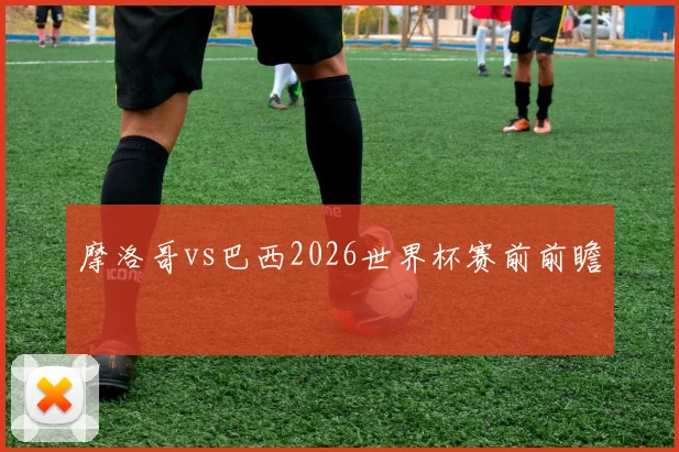 摩洛哥vs巴西2026世界杯赛前前瞻