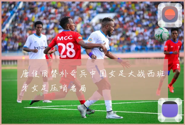 唐佳丽替补奇兵中国女足大战西班牙女足压哨名局