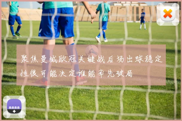 聚焦曼城欧冠关键战后场出球稳定性很可能决定谁能率先破局