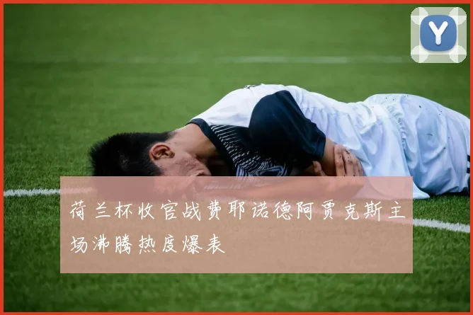 荷兰杯收官战费耶诺德阿贾克斯主场沸腾热度爆表