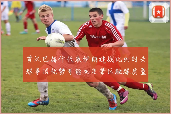 贾汉巴赫什代表伊朗迎战比利时头球争顶优势可能决定禁区触球质量