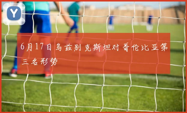 6月17日乌兹别克斯坦对哥伦比亚第三名形势
