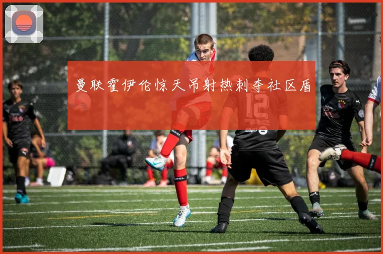 曼联霍伊伦惊天吊射热刺夺社区盾