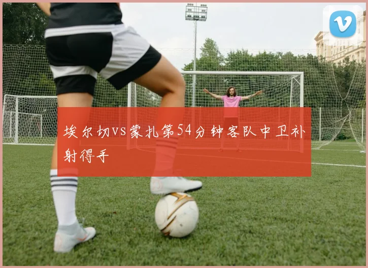 埃尔切vs蒙扎第54分钟客队中卫补射得手