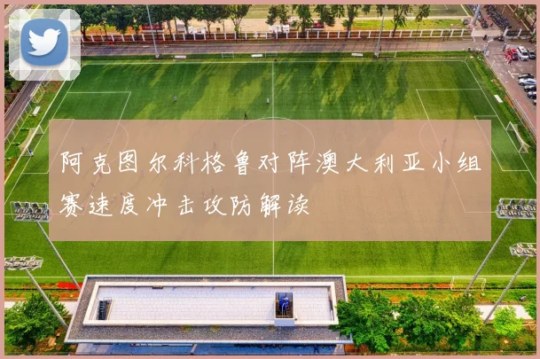 阿克图尔科格鲁对阵澳大利亚小组赛速度冲击攻防解读