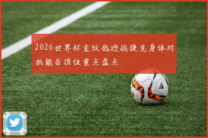 2026世界杯金玟哉迎战捷克身体对抗能否顶住重点盘点