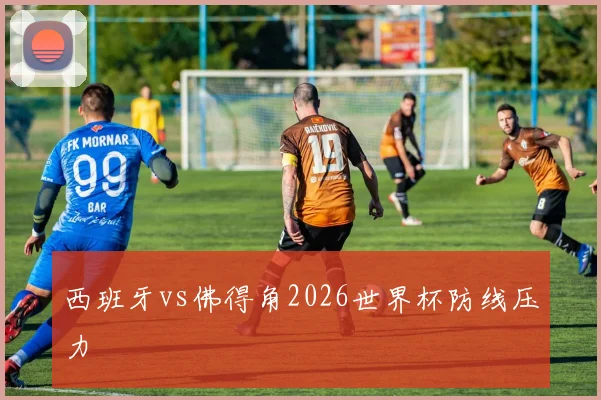 西班牙vs佛得角2026世界杯防线压力