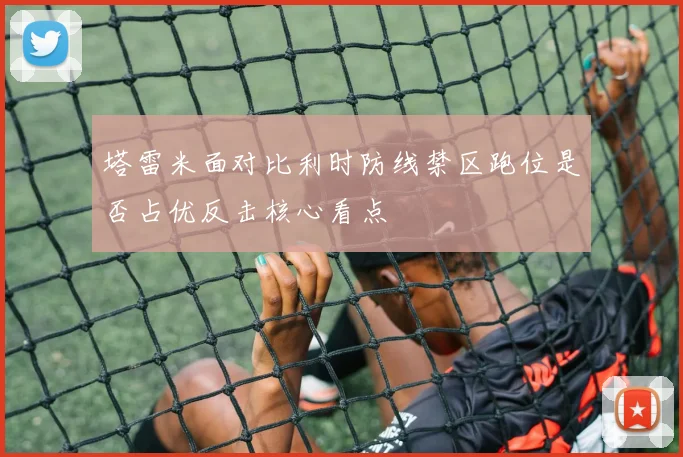 塔雷米面对比利时防线禁区跑位是否占优反击核心看点