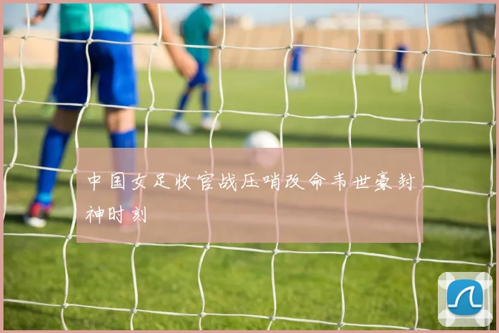 中国女足收官战压哨改命韦世豪封神时刻