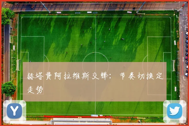 赫塔费阿拉维斯交锋：节奏切换定走势