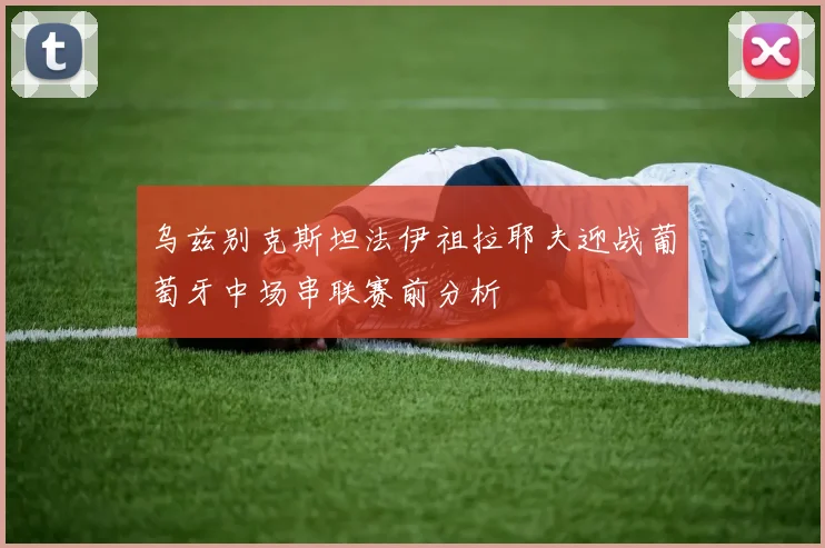 乌兹别克斯坦法伊祖拉耶夫迎战葡萄牙中场串联赛前分析