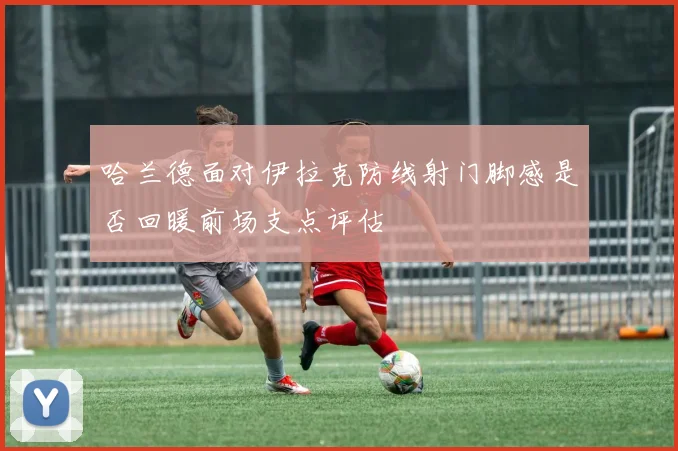哈兰德面对伊拉克防线射门脚感是否回暖前场支点评估