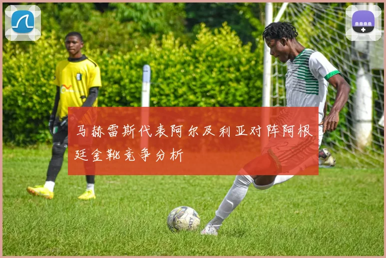 马赫雷斯代表阿尔及利亚对阵阿根廷金靴竞争分析