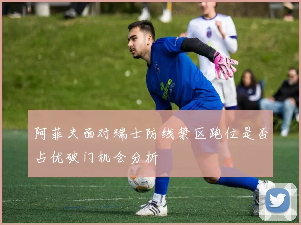 阿菲夫面对瑞士防线禁区跑位是否占优破门机会分析
