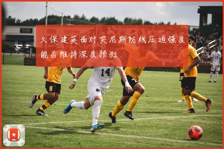 久保建英面对突尼斯防线压迫强度能否维持深度预测