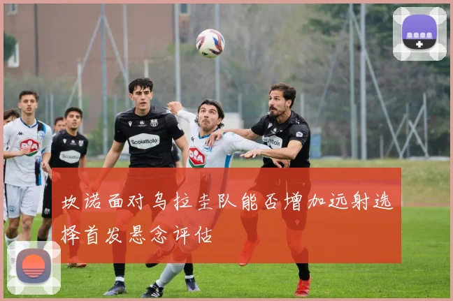 坎诺面对乌拉圭队能否增加远射选择首发悬念评估