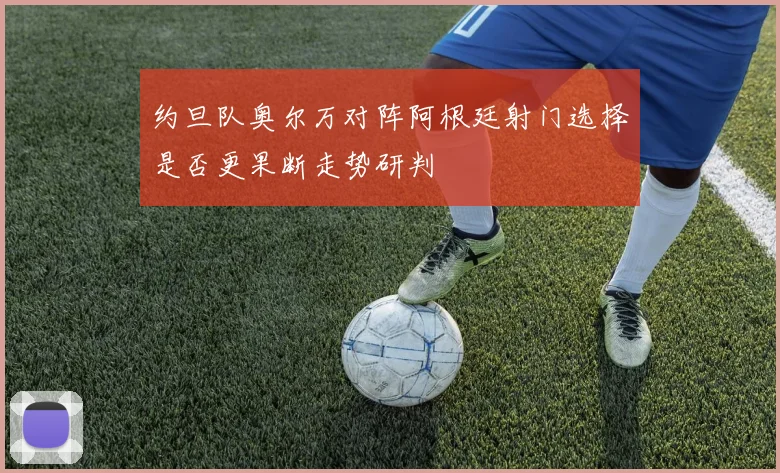 约旦队奥尔万对阵阿根廷射门选择是否更果断走势研判