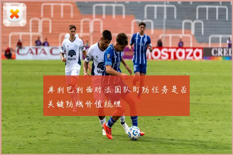 库利巴利面对法国队盯防任务是否关键防线价值梳理