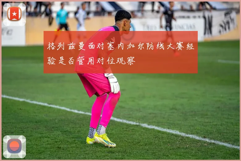 格列兹曼面对塞内加尔防线大赛经验是否管用对位观察