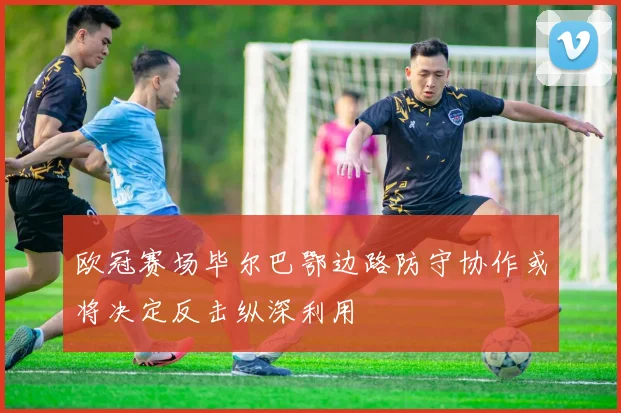 欧冠赛场毕尔巴鄂边路防守协作或将决定反击纵深利用
